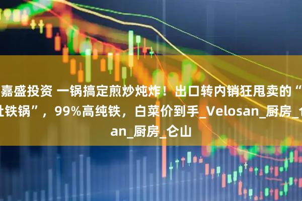嘉盛投资 一锅搞定煎炒炖炸!出口转内销狂甩卖的“大肚铁锅”,99%高纯铁,白菜价到手_Velosan_厨房_仑山