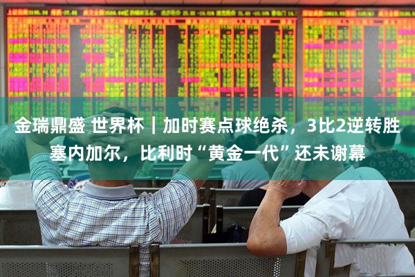金瑞鼎盛 世界杯｜加时赛点球绝杀，3比2逆转胜塞内加尔，比利时“黄金一代”还未谢幕